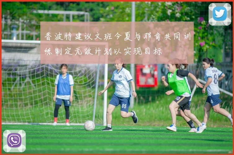 香波特建议文班今夏与邓肯共同训练制定无敌计划以实现目标