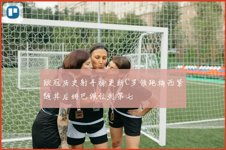欧冠历史射手榜更新C罗领跑梅西紧随其后姆巴佩位列第七
