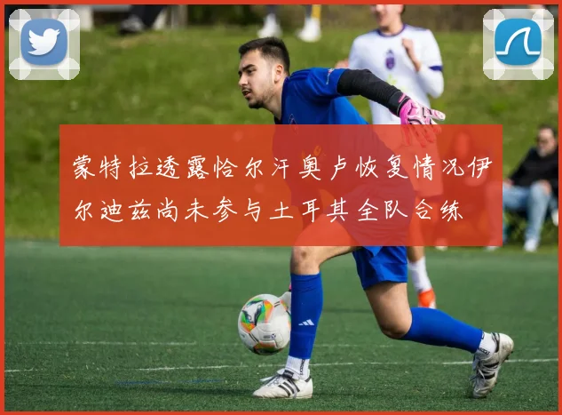 蒙特拉透露恰尔汗奥卢恢复情况伊尔迪兹尚未参与土耳其全队合练