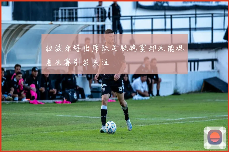 拉波尔塔出席欧足联晚宴却未能观看决赛引发关注
