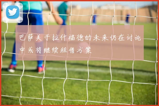 巴萨关于拉什福德的未来仍在讨论中或将继续租借方案