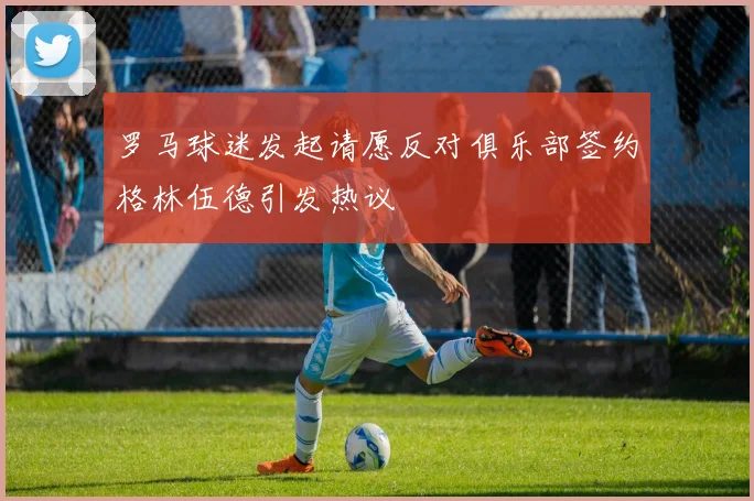 罗马球迷发起请愿反对俱乐部签约格林伍德引发热议