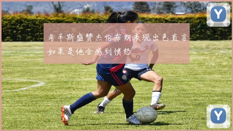 考辛斯盛赞杰伦布朗表现出色直言如果是他会感到愤怒