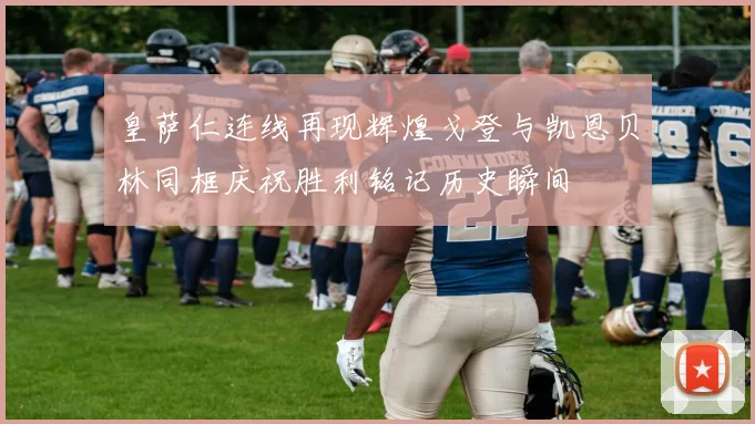 皇萨仁连线再现辉煌戈登与凯恩贝林同框庆祝胜利铭记历史瞬间