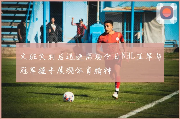 文班失利后迅速离场今日NHL亚军与冠军握手展现体育精神