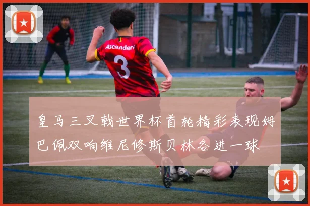皇马三叉戟世界杯首轮精彩表现姆巴佩双响维尼修斯贝林各进一球