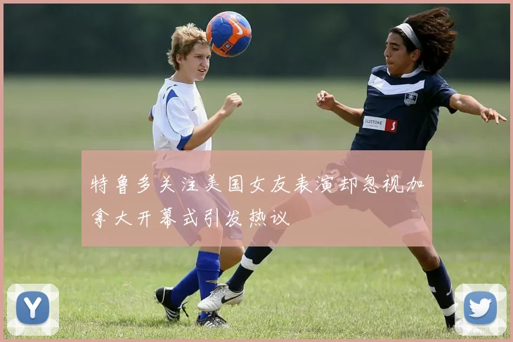 特鲁多关注美国女友表演却忽视加拿大开幕式引发热议