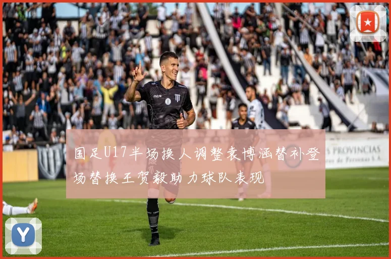 国足U17半场换人调整袁博涵替补登场替换王贺毅助力球队表现