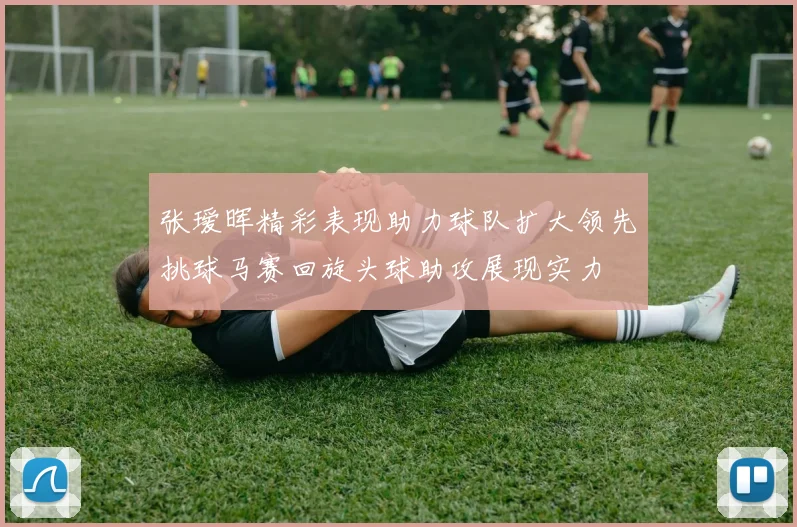 张瑷晖精彩表现助力球队扩大领先挑球马赛回旋头球助攻展现实力