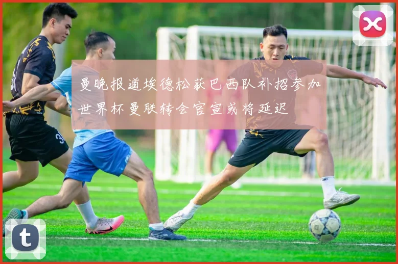 曼晚报道埃德松获巴西队补招参加世界杯曼联转会官宣或将延迟