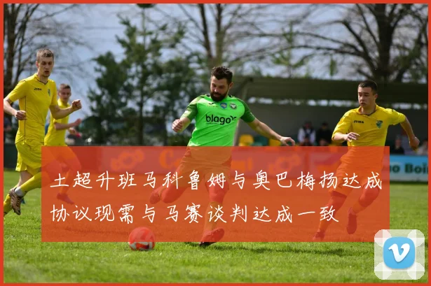 土超升班马科鲁姆与奥巴梅扬达成协议现需与马赛谈判达成一致