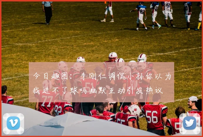 今日趣图：李刚仁调侃小孙你以为我进不了球吗幽默互动引发热议