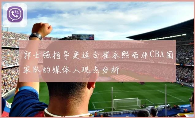 郭士强指导更适合崔永熙而非CBA国家队的媒体人观点分析