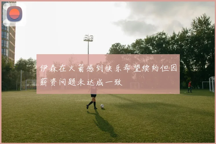 伊森在火箭感到快乐希望续约但因薪资问题未达成一致