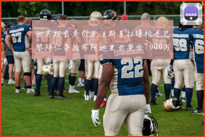 世界杯首秀引关注斯基拉曝枪手巴黎拜仁争抢布阿迪里尔要价7000万欧元