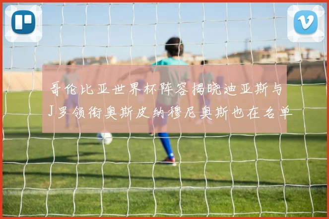 哥伦比亚世界杯阵容揭晓迪亚斯与J罗领衔奥斯皮纳穆尼奥斯也在名单中