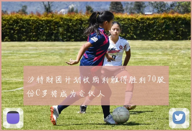 沙特财团计划收购利雅得胜利70股份C罗将成为合伙人
