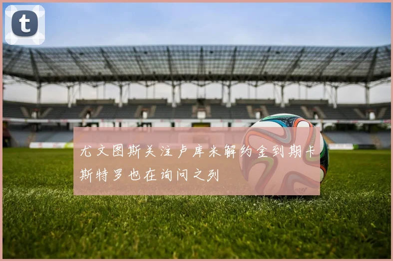 尤文图斯关注卢库米解约金到期卡斯特罗也在询问之列